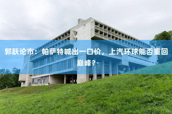 郭跃论市：帕萨特喊出一口价，上汽环球能否重回巅峰？