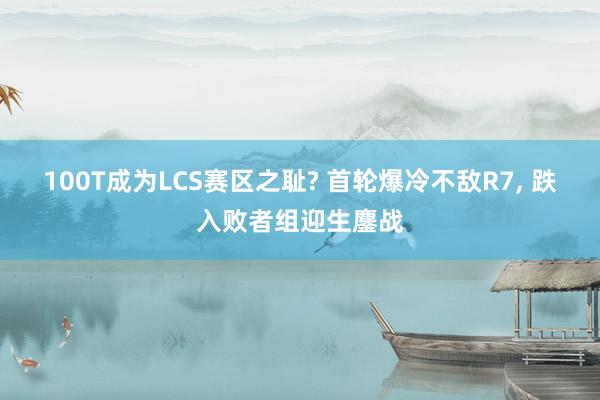 100T成为LCS赛区之耻? 首轮爆冷不敌R7, 跌入败者组迎生鏖战
