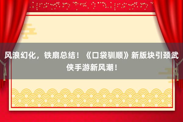 风浪幻化，铁扇总结！《口袋驯顺》新版块引颈武侠手游新风潮！