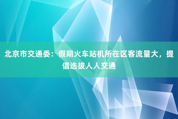 北京市交通委：假期火车站机所在区客流量大，提倡选拔人人交通
