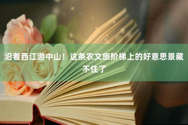 沿着西江游中山！这条农文旅阶梯上的好意思景藏不住了