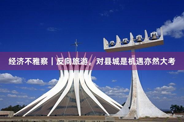 经济不雅察｜反向旅游，对县城是机遇亦然大考