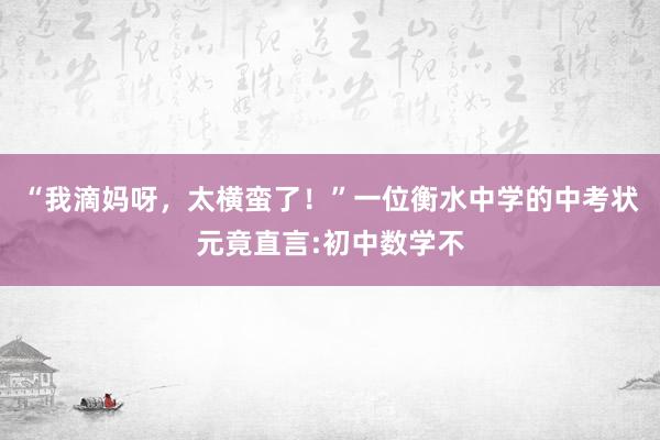 “我滴妈呀,太横蛮了!”一位衡水中学的中考状元竟直言:初中数学不