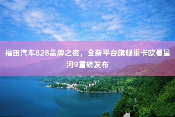 福田汽车828品牌之夜，全新平台旗舰重卡欧曼星河9重磅发布
