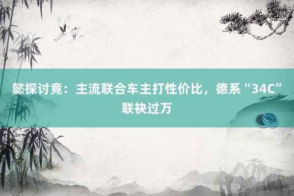 懿探讨竟：主流联合车主打性价比，德系“34C”联袂过万