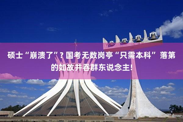 硕士“崩溃了”? 国考无数岗亭“只需本科” 落第的如故并吞群东说念主!