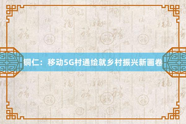 铜仁：移动5G村通绘就乡村振兴新画卷