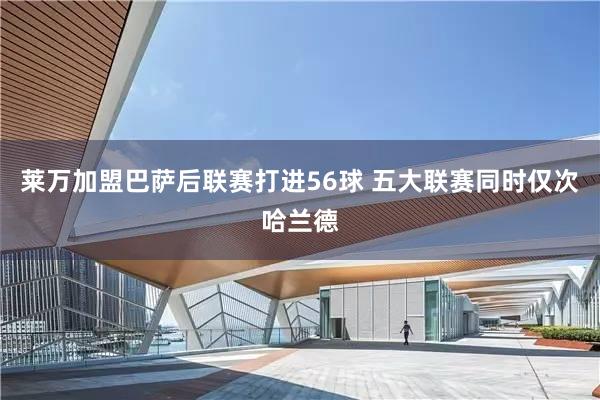 莱万加盟巴萨后联赛打进56球 五大联赛同时仅次哈兰德