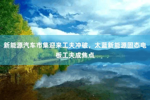 新能源汽车市集迎来工夫冲破，太蓝新能源固态电板工夫成焦点