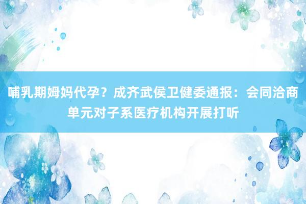哺乳期姆妈代孕？成齐武侯卫健委通报：会同洽商单元对子系医疗机构开展打听