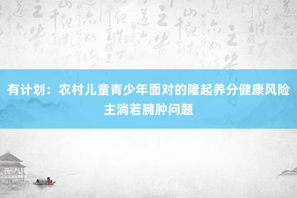有计划：农村儿童青少年面对的隆起养分健康风险主淌若臃肿问题