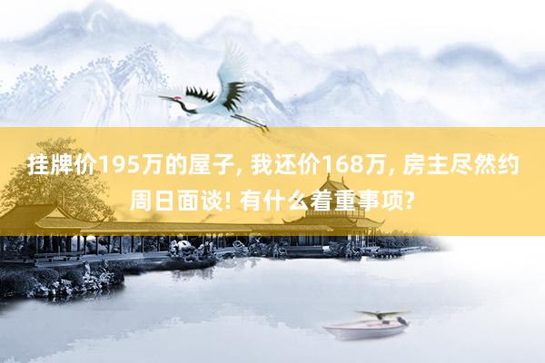 挂牌价195万的屋子, 我还价168万, 房主尽然约周日面谈! 有什么着重事项?