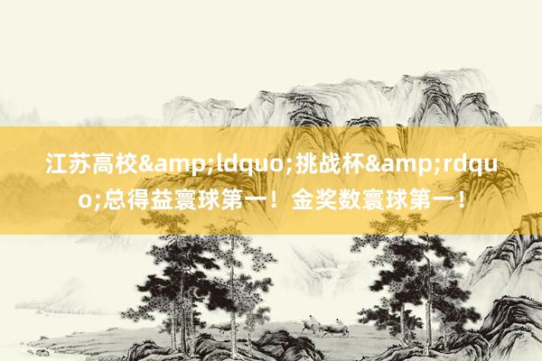 江苏高校&ldquo;挑战杯&rdquo;总得益寰球第一！金奖数寰球第一！