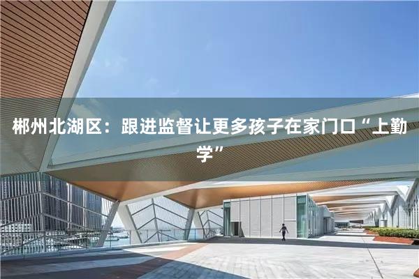 郴州北湖区：跟进监督让更多孩子在家门口“上勤学”