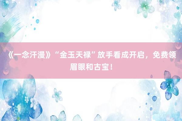 《一念汗漫》“金玉天禄”放手看成开启，免费领眉眼和古宝！