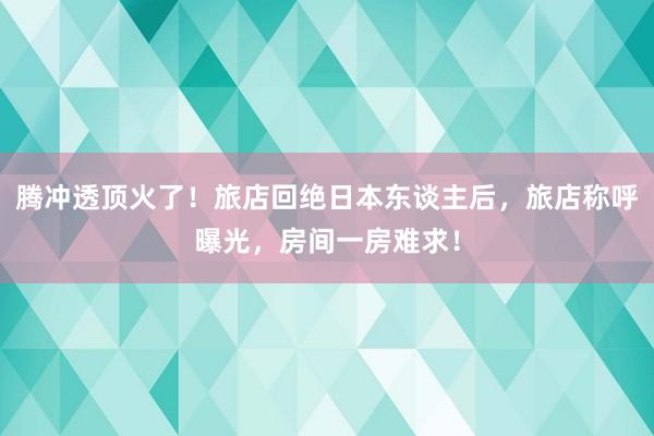 腾冲透顶火了！旅店回绝日本东谈主后，旅店称呼曝光，房间一房难求！