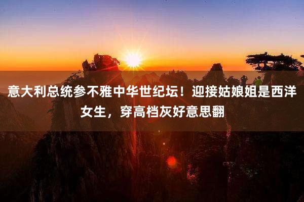 意大利总统参不雅中华世纪坛！迎接姑娘姐是西洋女生，穿高档灰好意思翻