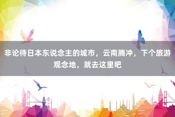 非论待日本东说念主的城市，云南腾冲，下个旅游观念地，就去这里吧