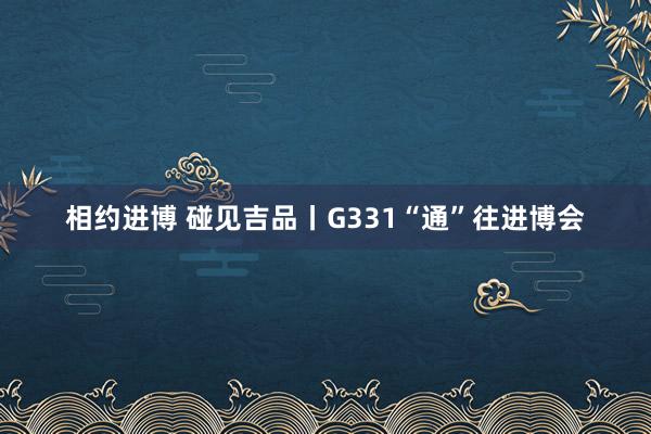 相约进博 碰见吉品丨G331“通”往进博会