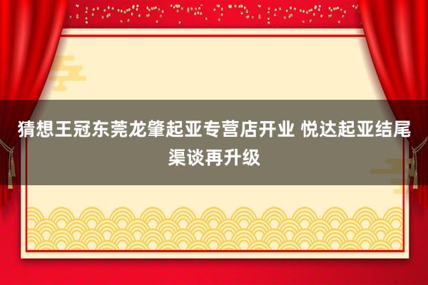 猜想王冠东莞龙肇起亚专营店开业 悦达起亚结尾渠谈再升级
