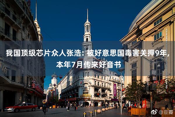 我国顶级芯片众人张浩: 被好意思国毒害关押9年, 本年7月传来好音书