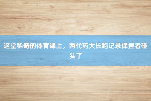 这堂稀奇的体育课上，两代药大长跑记录保捏者碰头了
