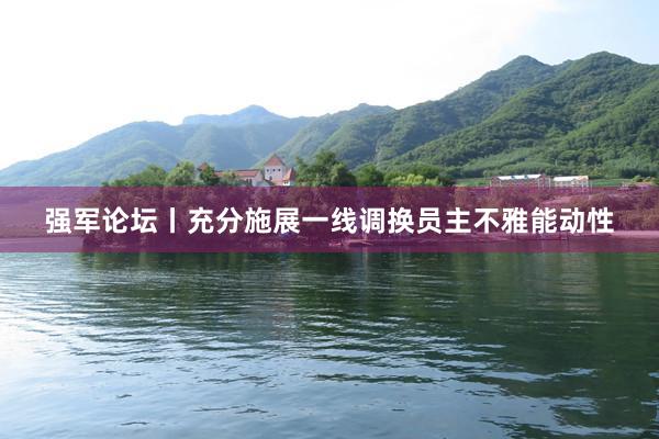 强军论坛丨充分施展一线调换员主不雅能动性
