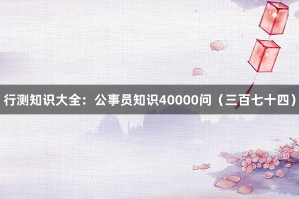 行测知识大全：公事员知识40000问（三百七十四）