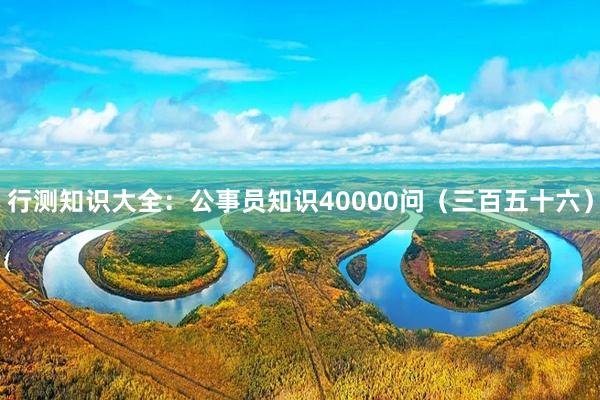 行测知识大全：公事员知识40000问（三百五十六）