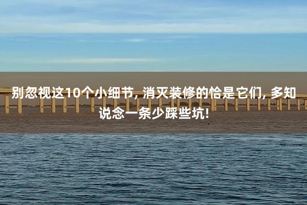 别忽视这10个小细节, 消灭装修的恰是它们, 多知说念一条少踩些坑!