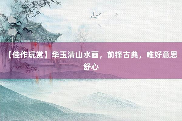 【佳作玩赏】华玉清山水画，前锋古典，唯好意思舒心