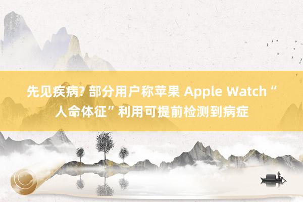 先见疾病? 部分用户称苹果 Apple Watch“人命体征”利用可提前检测到病症