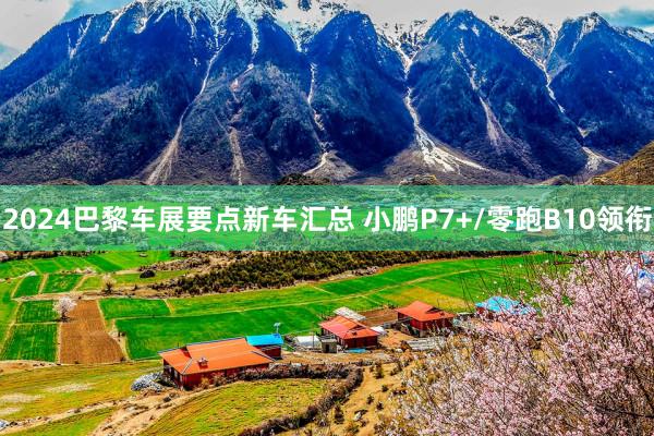 2024巴黎车展要点新车汇总 小鹏P7+/零跑B10领衔