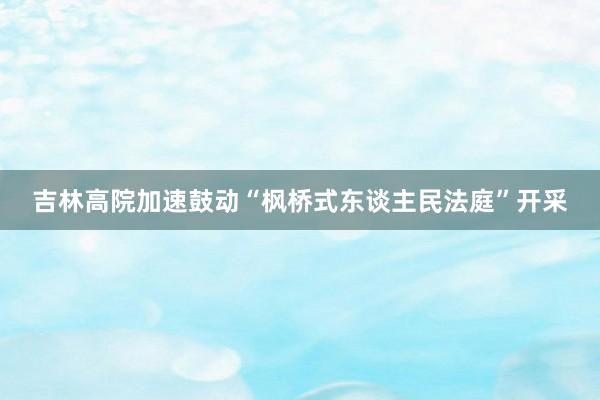 吉林高院加速鼓动“枫桥式东谈主民法庭”开采