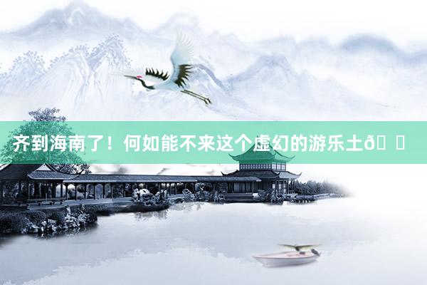 齐到海南了!何如能不来这个虚幻的游乐土🎠