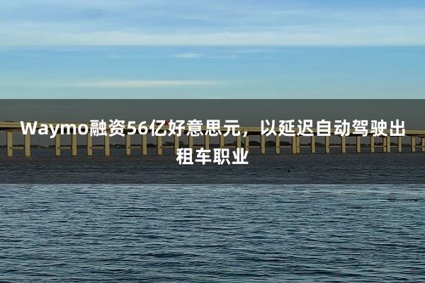 Waymo融资56亿好意思元，以延迟自动驾驶出租车职业